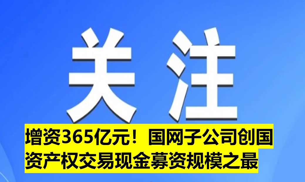 增資365億元！國網(wǎng)子公司創(chuàng)國資產(chǎn)權(quán)交易現(xiàn)金募資規(guī)模之最